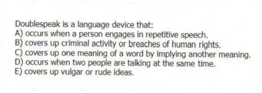 Doublespeak is a language device that:
A) occurs when a person engages in repetitive speech.
B) covers up criminal activity or breaches of human rights.
C) covers up one meaning of a word by implying another meaning.
D) occurs when two people are talking at the same time.
E) covers up vulgar or rude ideas.
