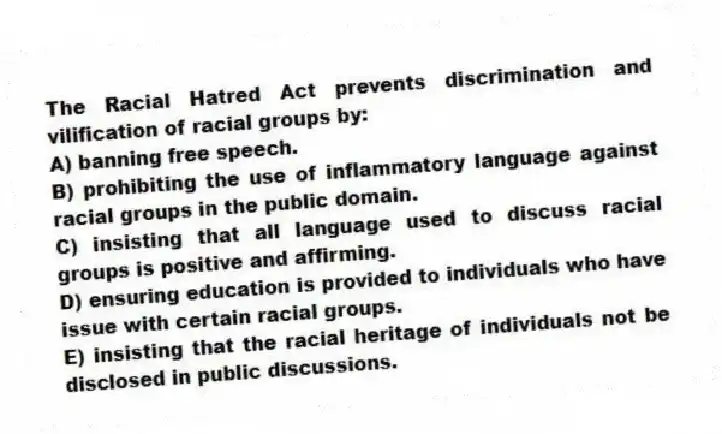The Racial Hatred Act prevents discrimination and vilification of racial groups by:
A) banning free speech.
B) prohibiting the use of inflammatory language against racial groups in the public domain.
C) insisting that all language used to discuss racial groups is positive and affirming.
D) ensuring education is provided to individuals who have issue with certain racial groups.
E) insisting that the racial heritage of individuals not be disclosed in public discussions.