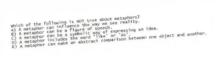 Which of the following is NOT true about metaphors?
A) A metaphor can influence the way we see reality.
B) A metaphor can be a figure of speech.
C) A metaphor can be a symbolic way of expressing an idea.
D) A metaphor includes the word 'like' or 'as'.
E) A metaphor can make an abstract comparison between one object and another.