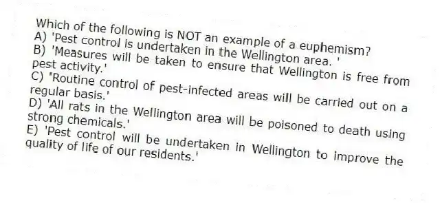 Which of the following is NOT an example of a euphemism?
A) 'Pest control is undertaken in the Wellington area. '
B) 'Measures will be taken to ensure that Wellington is free from pest activity.'
C) 'Routine control of pest-infected areas will be carried out on a regular basis.'
D) 'All rats in the Wellington area will be poisoned to death using strong chemicals.'
E) 'Pest control will be undertaken in Wellington to improve the quality of life of our residents.'