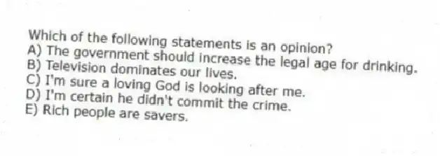 Which of the following statements is an opinion?
A) The government should increase the legal age for drinking.
B) Television dominates our lives.
C) I'm sure a loving God is looking after me.
D) I'm certain he didn't commit the crime.
E) Rich people are savers.