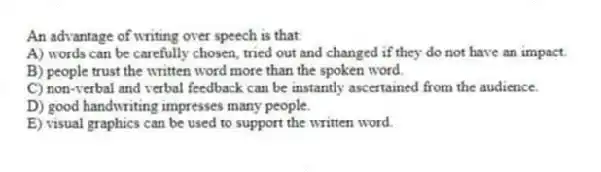An advantage of writing over speech is that:
A) words can be carefully chosen, tried out and changed if they do not have an impact.
B) people trust the written word more than the spoken word.
C) non-verbal and verbal feedback can be instantly ascertained from the audience.
D) good handwriting impresses many people.
E) visual graphics can be used to support the written word.