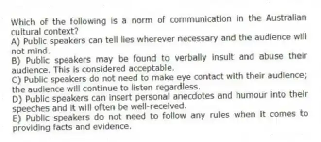 Which of the following is a norm of communication in the Australian cultural context?
A) Public speakers can tell lies wherever necessary and the audience will not mind.
B) Public speakers may be found to verbally insult and abuse their audience. This is considered acceptable.
C) Public speakers do not need to make eye contact with their audience; the audience will continue to listen regardless.
D) Public speakers can insert personal anecdotes and humour into their speeches and it will often be well-received.
E) Public speakers do not need to follow any rules when it comes to providing facts and evidence.