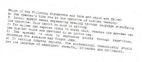 Which of the following statements are true and which are false?
A) The speaker's tone may be the opposite of his/her meaning.
B) Ironic speech means expressing meaning through language signifying the opposite. This cannot be done in writing.
C) The writer can express irony in words only, whereas the speaker can use his/her voice and gestures in an ironic way.
D) The speaker is wise to emphasise points through repetition, otherwise the audience may forget them.
E) In writing company reports, the professional communicator should use the language of magazines: cheerful, colourful and colloquial.
