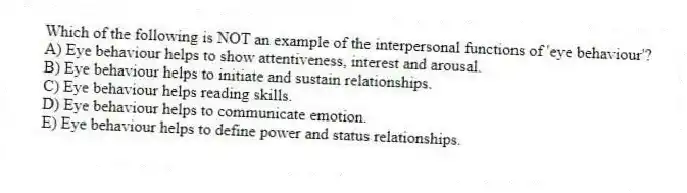 Which of the following is NOT an example of the interpersonal functions of 'eye behaviour'?
A) Eye behaviour helps to show attentiveness, interest and arousal.
B) Eye behaviour helps to initiate and sustain relationships.
C) Eye behaviour helps reading skills.
D) Eye behaviour helps to communicate emotion.
E) Eye behaviour helps to define power and status relationships.