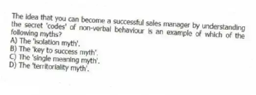 The idea that you can become a successful sales manager by understanding the secret 'codes' of non-verbal behaviour is an example of which of the following myths?
A) The 'isolation myth'.
B) The 'key to success myth'.
C) The 'single meaning myth'.
D) The 'territoriality myth'.