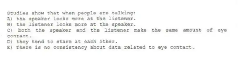 Studies show that when people are talking:
A) the speaker looks more at the listener.
B) the listener looks more at the speaker.
C) both the speaker and the listener make the same amount of eye contact.
D) they tend to stare at each other.
E) There is no consistency about data related to eye contact.