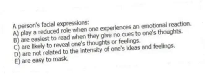 A person's facial expressions:
A) play a reduced role when one experiences an emotional reaction.
B) are easiest to read when they give no cues to one's thoughts.
C) are likely to reveal one's thoughts or feelings.
D) are not related to the intensity of one's ideas and feelings.
E) are easy to mask.