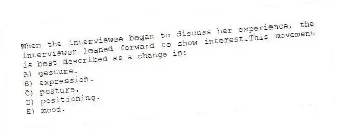 When the interviewee began to discuss her experience, the interviewer leaned forward to show interest.This movement is best described as a change in:
A) gesture.
B) expression.
C) posture.
D) positioning.
E) mood.