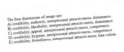 The four dimensions of image are:
A) credibility, authority, interpersonal attractiveness, dominance.
B) credibility, likeability, interpersonal attractiveness, dominance.
C) credibility, appeal, interpersonal attractiveness, competence.
D) credibility, hygiene, interpersonal attractiveness, competence.
E) credibility, friendliness, interpersonal attractiveness, hair colour.