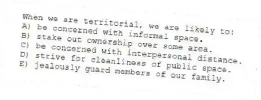 When we are territorial, we are likely to:
A) be concerned with informal space.
B) stake out ownership over some area.
C) be concerned with interpersonal distance.
D) strive for cleanliness of public space.
E) jealously guard members of our family.