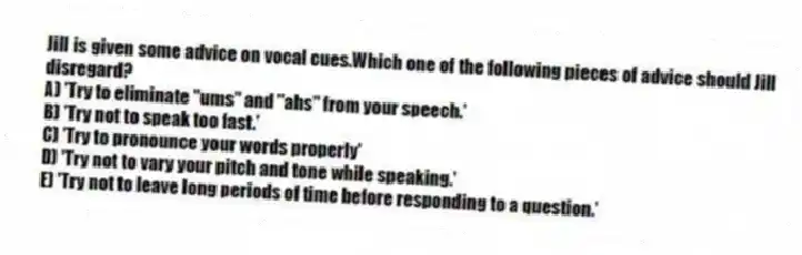 Jill is given some advice on vocal cues.Which one of the following pieces of advice should Jill disregard?
A) 'Try to eliminate "ums" and "ahs" from your speech.'
B) 'Try not to speak too fast.'
C) 'Try to pronounce your words properly'
D) 'Try not to vary your pitch and tone while speaking.'
E) 'Try not to leave long periods of time before responding to a question.'