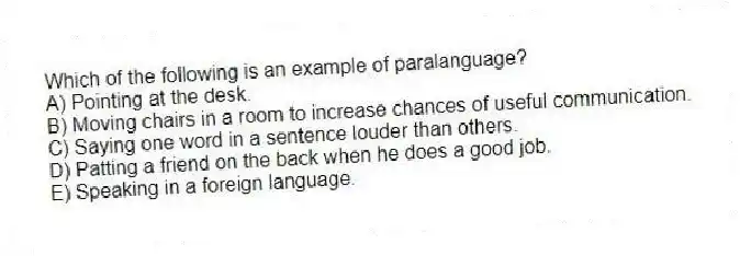 Which of the following is an example of paralanguage?
A) Pointing at the desk.
B) Moving chairs in a room to increase chances of useful communication.
C) Saying one word in a sentence louder than others.
D) Patting a friend on the back when he does a good job.
E) Speaking in a foreign language.