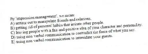 By 'impression management', we mean:
A) setting out to manipulate friends and relations.
B) getting rid of personal habits that irritate other people.
C) leaving people with a fair and positive idea of your character and personality.
D) using non-verbal communication to contradict the force of what you say.
E) using non-verbal communication to intimidate your guests.