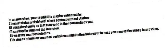 In an interview, your credibility may be enhanced by:
A) maintaining a high level of eye contact without staring.
B) speaking loudly so that everyone in the room notices you.
C) smiling throughout the interview.
D) wearing your best clothes.
E) trying to minimise your non-verbal communication behaviour in case you convey the wrong impression.