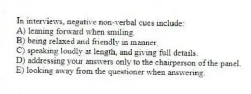 In interviews, negative non-verbal cues include:
A) leaning forward when smiling.
B) being relaxed and friendly in manner.
C) speaking loudly at length, and giving full details.
D) addressing your answers only to the chairperson of the panel.
E) looking away from the questioner when answering.
