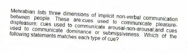 Mehrabian lists three dimensions of implicit non-verbal communication between people. These are:cues used to communicate pleasure-displeasure; cues used to communicate arousal-non-arousal;and cues used to communicate dominance or submissiveness. Which of the following statements matches each type of cue?