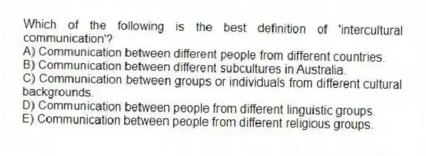 Which of the following is the best definition of 'intercultural communication'?
A) Communication between different people from different countries.
B) Communication between different subcultures in Australia.
C) Communication between groups or individuals from different cultural backgrounds.
D) Communication between people from different linguistic groups.
E) Communication between people from different religious groups.