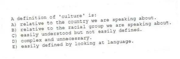 A definition of 'culture' is:
A) relative to the country we are speaking about.
B) relative to the racial group we are speaking about.
C) easily understood but not easily defined.
D) complex and unnecessary.
E) easily defined by looking at language.