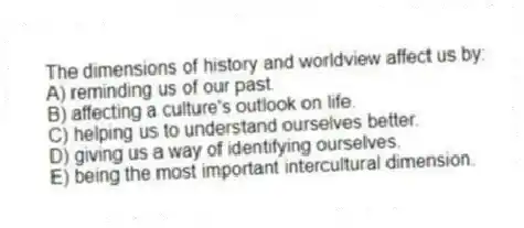 The dimensions of history and worldview affect us by:
A) reminding us of our past.
B) affecting a culture's outlook on life.
C) helping us to understand ourselves better.
D) giving us a way of identifying ourselves.
E) being the most important intercultural dimension.