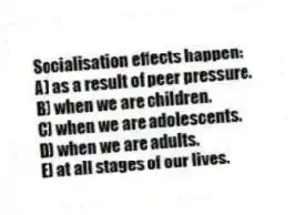 Socialisation effects happen:
A) as a result of peer pressure.
B) when we are children.
C) when we are adolescents.
D) when we are adults.
E) at all stages of our lives.
