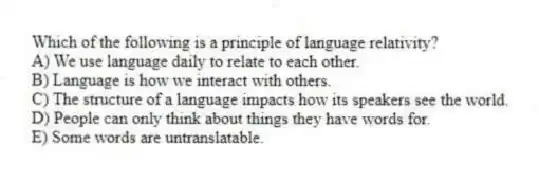 Which of the following is a principle of language relativity?
A) We use language daily to relate to each other.
B) Language is how we interact with others.
C) The structure of a language impacts how its speakers see the world.
D) People can only think about things they have words for.
E) Some words are untranslatable.