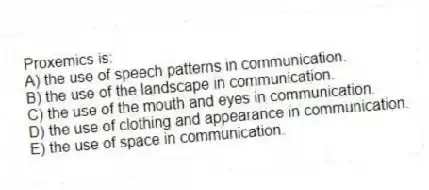 Proxemics is:
A) the use of speech patterns in communication.
B) the use of the landscape in communication.
C) the use of the mouth and eyes in communication.
D) the use of clothing and appearance in communication.
E) the use of space in communication.