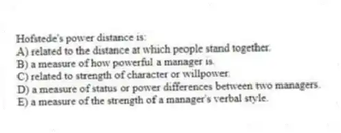 Hofstede's power distance is:
A) related to the distance at which people stand together.
B) a measure of how powerful a manager is.
C) related to strength of character or willpower.
D) a measure of status or power differences between two managers.
E) a measure of the strength of a manager's verbal style.