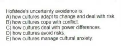 Hofstede's uncertainty avoidance is:
A) how cultures adapt to change and deal with risk.
B) how cultures cope with conflict.
C) how cultures deal with power differences.
D) how cultures avoid risks.
E) how cultures manage cultural anxiety.