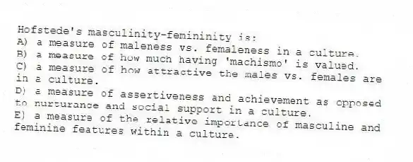 Hofstede's masculinity-femininity is:
A) a measure of maleness vs. femaleness in a culture.
B) a measure of how much having 'machismo' is valued.
C) a measure of how attractive the males vs. females are in a culture.
D) a measure of assertiveness and achievement as opposed to nurturance and social support in a culture.
E) a measure of the relative importance of masculine and feminine features within a culture.