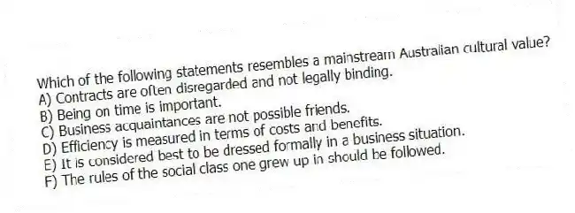 Which of the following statements resembles a mainstream Australian cultural value?
A) Contracts are often disregarded and not legally binding.
B) Being on time is important.
C) Business acquaintances are not possible friends.
D) Efficiency is measured in terms of costs and benefits.
E) It is considered best to be dressed formally in a business situation.
F) The rules of the social class one grew up in should be followed.