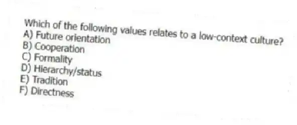 Which of the following values relates to a low-context culture?
A) Future orientation
B) Cooperation
C) Formality
D) Hierarchy/status
E) Tradition
F) Directness
