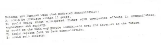 McLuhan and Postman warn that mediated communication:
A) could be obsolete within 10 years.
B) could bring about widespread change with unexpected effects in communication, employment and society.
C) could be the main way people communicate over the internet in the future.
D) could replace face to face communication.
E) could ruin society.