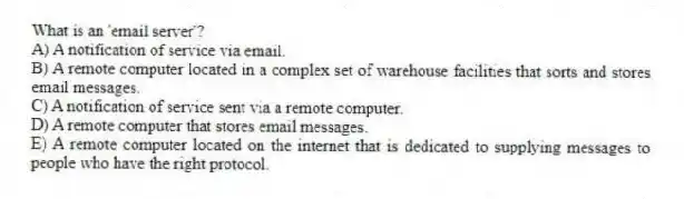 What is an 'email server'?
A) A notification of service via email.
B) A remote computer located in a complex set of warehouse facilities that sorts and stores email messages.
C) A notification of service sent via a remote computer.
D) A remote computer that stores email messages.
E) A remote computer located on the internet that is dedicated to supplying messages to people who have the right protocol.