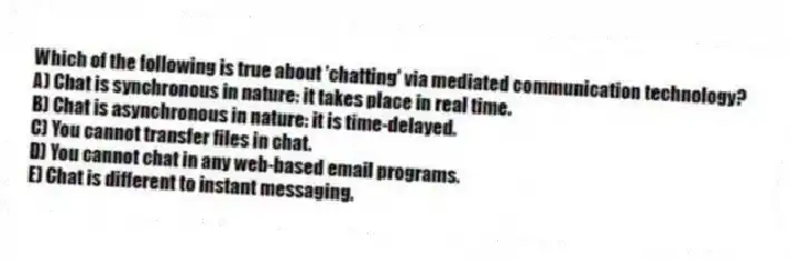 Which of the following is true about 'chatting' via mediated communication technology?
A) Chat is synchronous in nature: it takes place in real time.
B) Chat is asynchronous in nature: it is time-delayed.
C) You cannot transfer files in chat.
D) You cannot chat in any web-based email programs.
E) Chat is different to instant messaging.