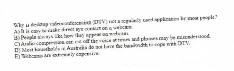 Why is desktop videoconferencing (DTV) not a regularly used application by most people?
A) It is easy to make direct eye contact on a webcam.
B) People always like how they appear on webcam.
C) Audio compression can cut off the voice at times and phrases may be misunderstood.
D) Most households in Australia do not have the bandwidth to cope with DTV.
E) Webcams are extremely expensive.