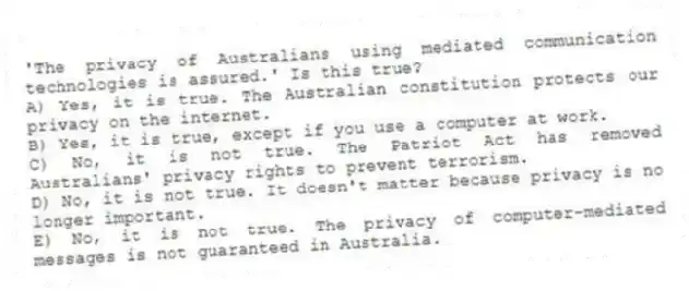 'The privacy of Australians using mediated communication technologies is assured.' Is this true?
A) Yes, it is true. The Australian constitution protects our privacy on the internet.
B) Yes, it is true, except if you use a computer at work.
C) No, it is not true. The Patriot Act has removed Australians' privacy rights to prevent terrorism.
D) No, it is not true. It doesn't matter because privacy is no longer important.
E) No, it is not true. The privacy of computer-mediated messages is not guaranteed in Australia.