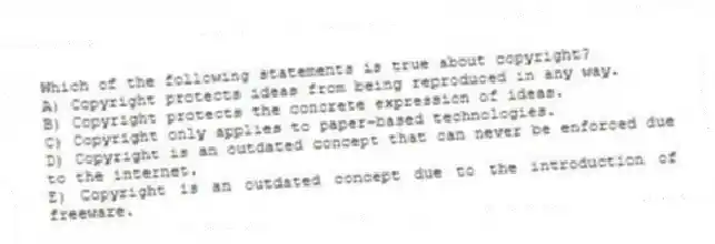 Which of the following statements is true about copyright?
A) Copyright protects ideas from being reproduced in any way.
B) Copyright protects the concrete expression of ideas.
C) Copyright only applies to paper-based technologies.
D) Copyright is an outdated concept that can never be enforced due to the internet.
E) Copyright is an outdated concept due to the introduction of freeware.