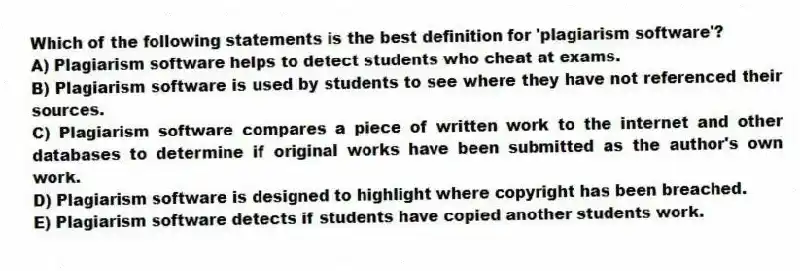 Which of the following statements is the best definition for 'plagiarism software'?
A) Plagiarism software helps to detect students who cheat at exams.
B) Plagiarism software is used by students to see where they have not referenced their sources.
C) Plagiarism software compares a piece of written work to the internet and other databases to determine if original works have been submitted as the author's own work.
D) Plagiarism software is designed to highlight where copyright has been breached.
E) Plagiarism software detects if students have copied another students work.