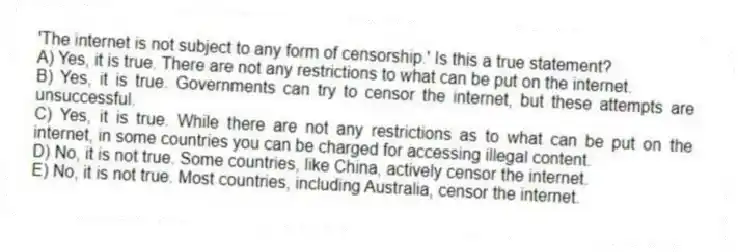 'The internet is not subject to any form of censorship.' Is this a true statement?
A) Yes, it is true. There are not any restrictions to what can be put on the internet.
B) Yes, it is true. Governments can try to censor the internet, but these attempts are unsuccessful.
C) Yes, it is true. While there are not any restrictions as to what can be put on the internet, in some countries you can be charged for accessing illegal content.
D) No, it is not true. Some countries, like China, actively censor the internet.
E) No, it is not true. Most countries, including Australia, censor the internet.