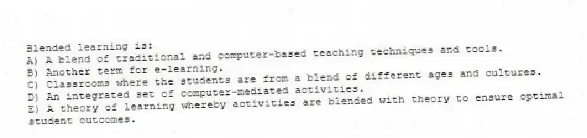 Blended learning is:
A) A blend of traditional and computer-based teaching techniques and tools.
B) Another term for e-learning.
C) Classrooms where the students are from a blend of different ages and cultures.
D) An integrated set of computer-mediated activities.
E) A theory of learning whereby activities are blended with theory to ensure optimal student outcomes.
