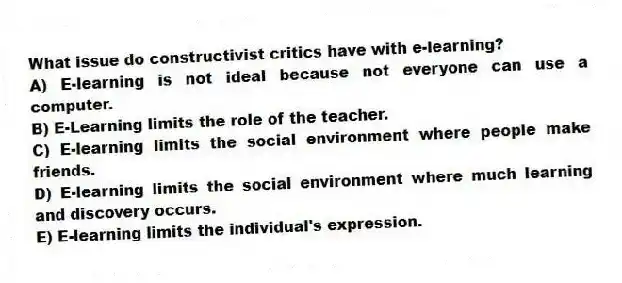 What issue do constructivist critics have with e-learning?
A) E-learning is not ideal because not everyone can use a computer.
B) E-Learning limits the role of the teacher.
C) E-learning limits the social environment where people make friends.
D) E-learning limits the social environment where much learning and discovery occurs.
E) E-learning limits the individual's expression.