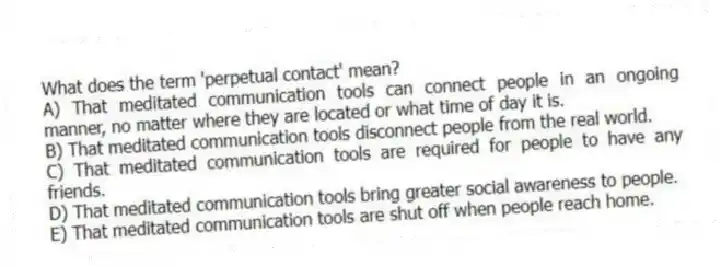 What does the term 'perpetual contact' mean?
A) That meditated communication tools can connect people in an ongoing manner, no matter where they are located or what time of day it is.
B) That meditated communication tools disconnect people from the real world.
C) That meditated communication tools are required for people to have any friends.
D) That meditated communication tools bring greater social awareness to people.
E) That meditated communication tools are shut off when people reach home.