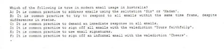 Which of the following is true in modern email usage in Australia?
A) It is common practice to address emails using the salutation 'Sir' or 'Madam'.
B) It is common practice to try to respond to all emails within the same time frame, despite differences in status.
C) It is common practice to demand an immediate response on all emails.
D) It is common practice to sign off all emails with the valediction 'Yours faithfully'.
E) It is common practice to use email signatures.
F) It is common practice to sign off an informal email with the valediction 'Cheers'.
.
