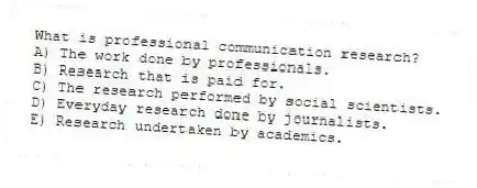 What is professional communication research?
A) The work done by professionals.
B) Research that is paid for.
C) The research performed by social scientists.
D) Everyday research done by journalists.
E) Research undertaken by academics.
