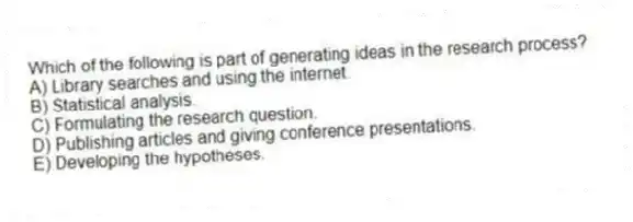 Which of the following is part of generating ideas in the research process?
A) Library searches and using the internet.
B) Statistical analysis.
C) Formulating the research question.
D) Publishing articles and giving conference presentations.
E) Developing the hypotheses.