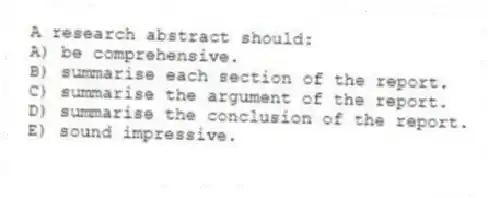 A research abstract should:
A) be comprehensive.
B) summarise each section of the report.
C) summarise the argument of the report.
D) summarise the conclusion of the report.
E) sound impressive.