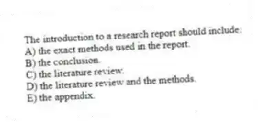 The introduction to a research report should include:
A) the exact methods used in the report.
B) the conclusion.
C) the literature review.
D) the literature review and the methods.
E) the appendix.