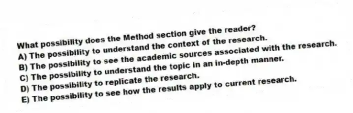 What possibility does the Method section give the reader?
A) The possibility to understand the context of the research.
B) The possibility to see the academic sources associated with the research.
C) The possibility to understand the topic in an in-depth manner.
D) The possibility to replicate the research.
E) The possibility to see how the results apply to current research.
