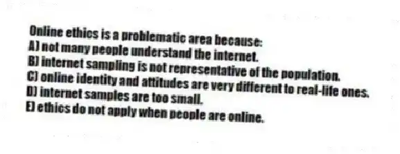Online ethics is a problematic area because:
A) not many people understand the internet.
B) internet sampling is not representative of the population.
C) online identity and attitudes are very different to real-life ones.
D) internet samples are too small.
E) ethics do not apply when people are online.